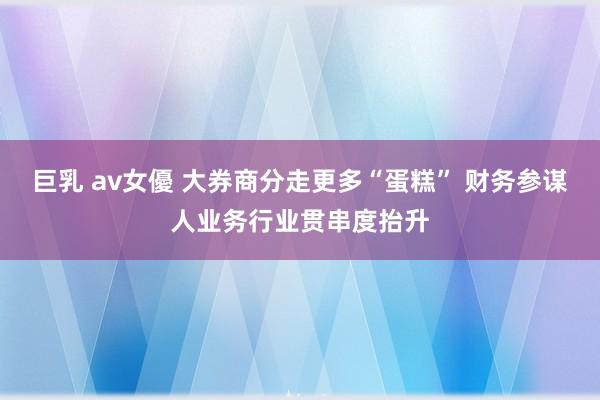 巨乳 av女優 大券商分走更多“蛋糕” 财务参谋人业务行业贯串度抬升