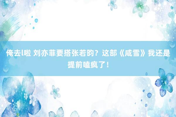 俺去l啦 刘亦菲要搭张若昀？这部《咸雪》我还是提前嗑疯了！
