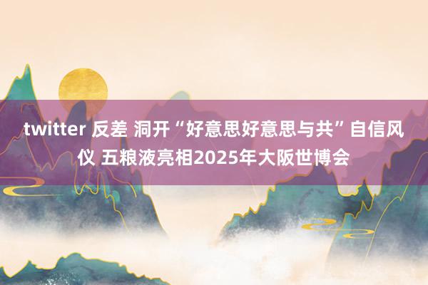 twitter 反差 洞开“好意思好意思与共”自信风仪 五粮液亮相2025年大阪世博会