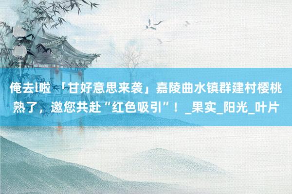 俺去l啦 「甘好意思来袭」嘉陵曲水镇群建村樱桃熟了，邀您共赴“红色吸引”！_果实_阳光_叶片