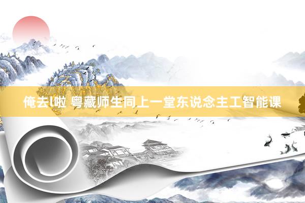 俺去l啦 粤藏师生同上一堂东说念主工智能课