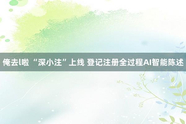 俺去l啦 “深小注”上线 登记注册全过程AI智能陈述