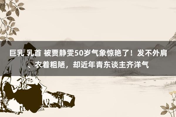巨乳 乳首 被贾静雯50岁气象惊艳了！发不外肩、衣着粗陋，却近年青东谈主齐洋气