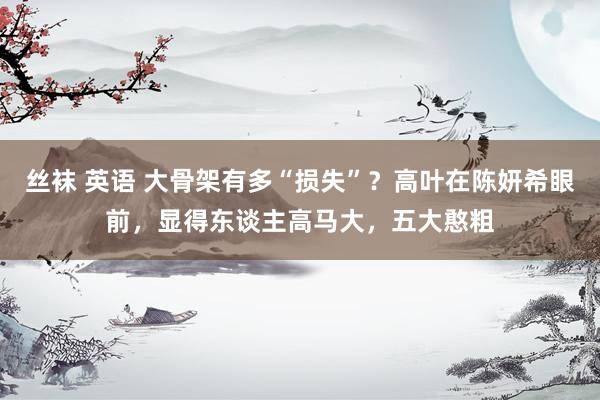 丝袜 英语 大骨架有多“损失”？高叶在陈妍希眼前，显得东谈主高马大，五大憨粗