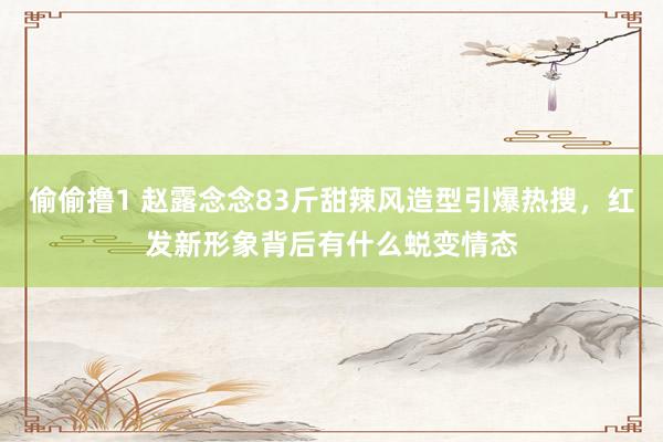 偷偷撸1 赵露念念83斤甜辣风造型引爆热搜，红发新形象背后有什么蜕变情态