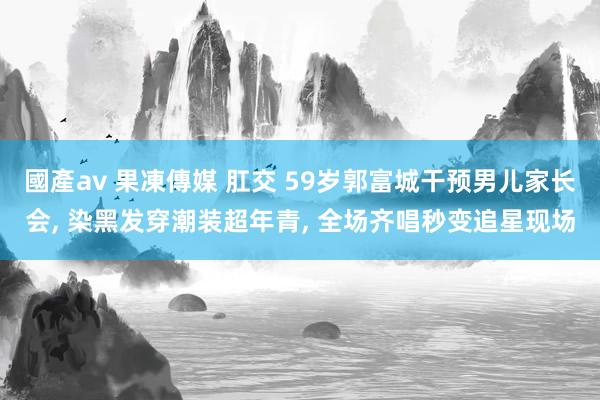 國產av 果凍傳媒 肛交 59岁郭富城干预男儿家长会, 染黑发穿潮装超年青, 全场齐唱秒变追星现场