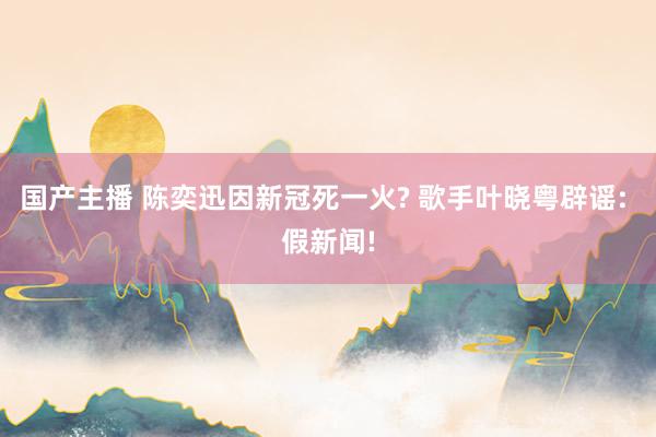 国产主播 陈奕迅因新冠死一火? 歌手叶晓粤辟谣: 假新闻!