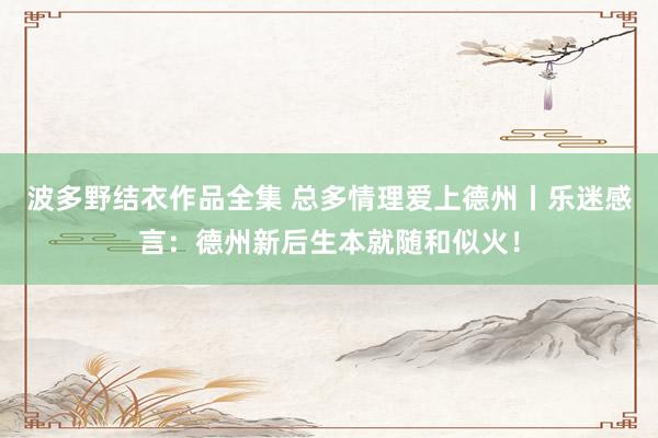 波多野结衣作品全集 总多情理爱上德州丨乐迷感言：德州新后生本就随和似火！