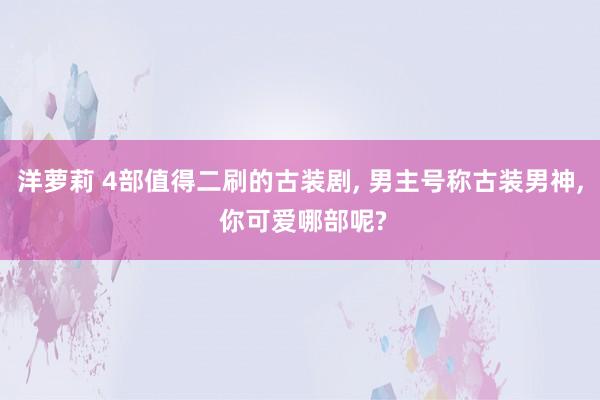 洋萝莉 4部值得二刷的古装剧， 男主号称古装男神， 你可爱哪部呢?