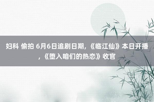妇科 偷拍 6月6日追剧日期， 《临江仙》本日开播， 《堕入咱们的热恋》收官