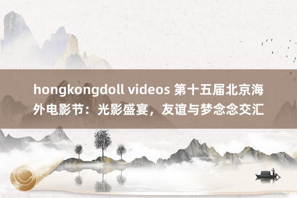 hongkongdoll videos 第十五届北京海外电影节：光影盛宴，友谊与梦念念交汇